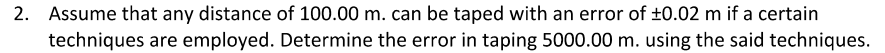 2. Assume that any distance of 100.00 m. can be taped with an error of ±0.02 m if a certain
techniques are employed. Determine the error in taping 5000.00 m. using the said techniques.