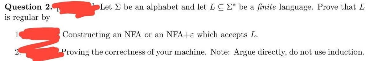 Question 2.
is regular by
Let Σ be an alphabet and let LC E* be a finite language. Prove that L
Constructing an NFA or an NFA+ which accepts L.
Proving the correctness of your machine. Note: Argue directly, do not use induction.