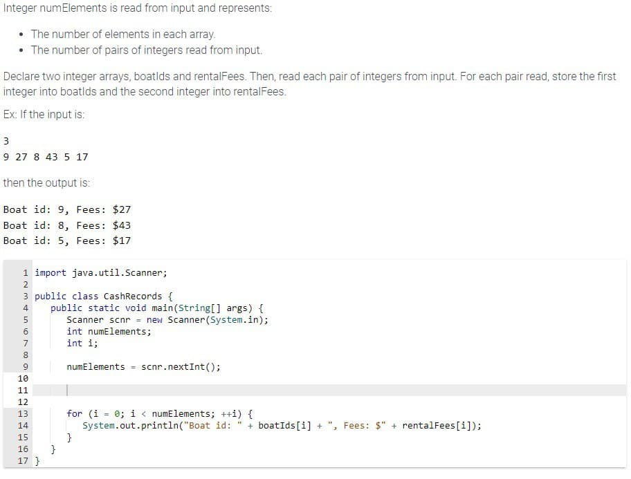 Integer numElements is read from input and represents:
• The number of elements in each array.
• The number of pairs of integers read from input.
Declare two integer arrays, boatlds and rentalFees. Then, read each pair of integers from input. For each pair read, store the first
integer into boatlds and the second integer into rentalFees.
Ex: If the input is:
3
9 27 8 43 5 17
then the output is:
Boat id: 9, Fees: $27
Boat id: 8, Fees: $43
Boat id: 5, Fees: $17
1 import java.util.Scanner;
2
3 public class CashRecords {
4
5
6
7
8
9
10
11
12
13
14
PPPP
4957 W
15
public static void main(String[] args) {
16 }
17}
Scanner scnr = new Scanner(System.in);
int numElements;
int i;
numElements scnr. nextInt();
for (i = 0; i < numElements; ++i) {
System.out.println("Boat id: + boatIds[i] +
}
Fees: $" + rentalFees [i]);