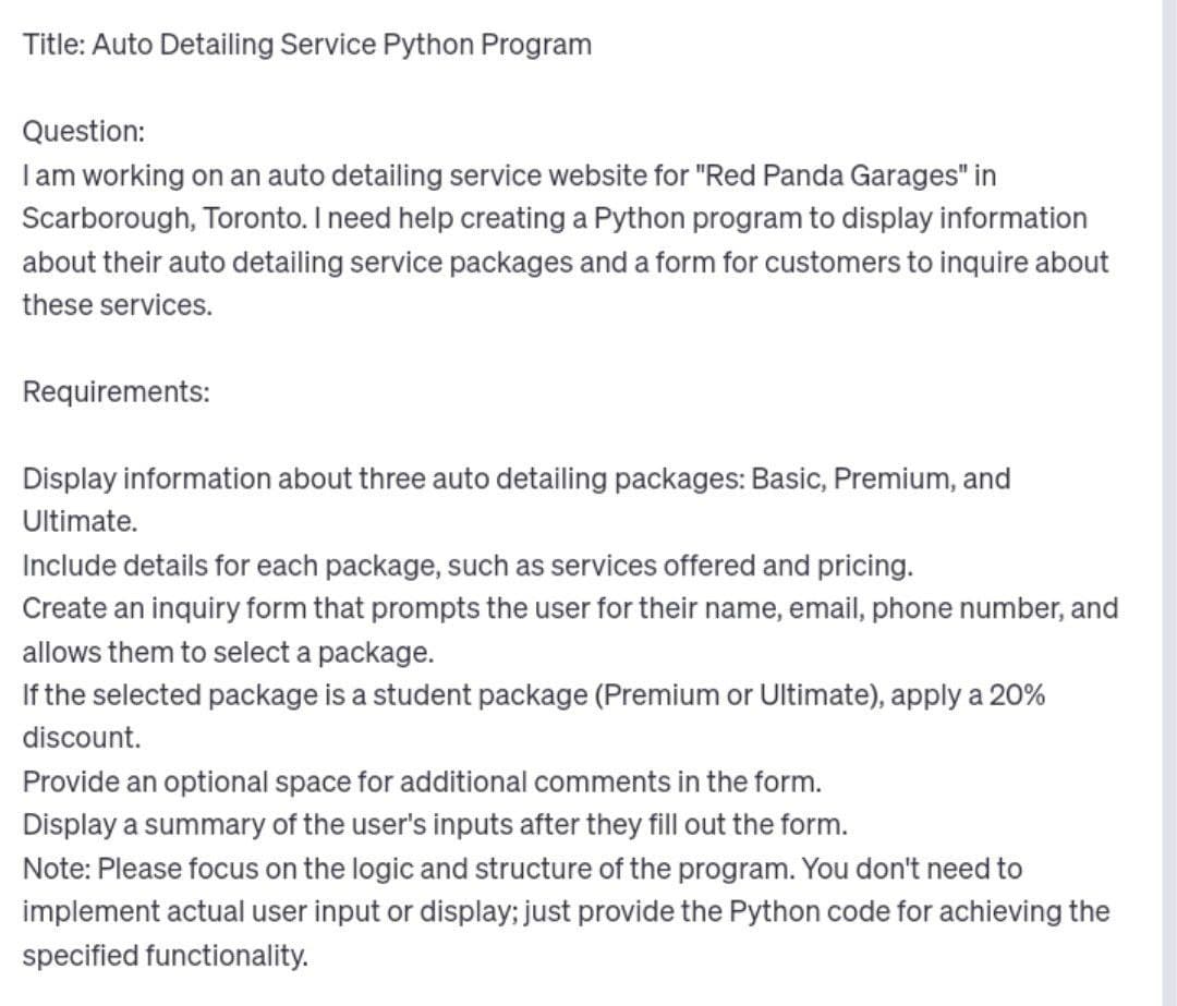 Title: Auto Detailing Service Python Program
Question:
I am working on an auto detailing service website for "Red Panda Garages" in
Scarborough, Toronto. I need help creating a Python program to display information
about their auto detailing service packages and a form for customers to inquire about
these services.
Requirements:
Display information about three auto detailing packages: Basic, Premium, and
Ultimate.
Include details for each package, such as services offered and pricing.
Create an inquiry form that prompts the user for their name, email, phone number, and
allows them to select a package.
If the selected package is a student package (Premium or Ultimate), apply a 20%
discount.
Provide an optional space for additional comments in the form.
Display a summary of the user's inputs after they fill out the form.
Note: Please focus on the logic and structure of the program. You don't need to
implement actual user input or display; just provide the Python code for achieving the
specified functionality.