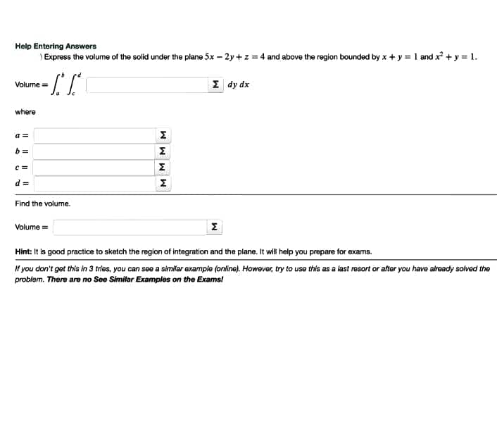 Help Entering Answers
) Express the volume of the solid under the plane 5x – 2y + z = 4 and above the region bounded by x + y = 1 and x + y = 1.
Σ dy dx
Volume =
where
a =
b =
e =
Σ
d =
Find the volume.
Volume =
Hint: It is good practice to sketch the region of integration and the plane. It willi help you prepare for exams.
f you don't get this in 3 tries, you can see a similar example (online). However, try to use this as a last resort or after you have already solved the
problem. There are no See Similar Examples on the Exams!
MMM M
