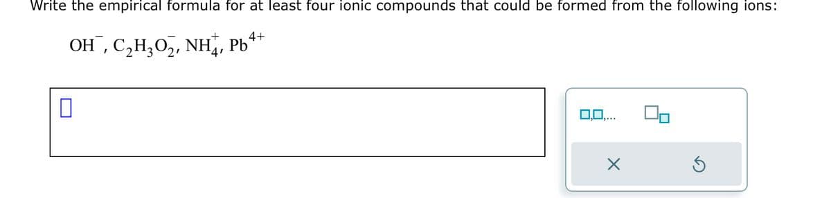 Write the empirical formula for at least four ionic compounds that could be formed from the following ions:
4+
OH, C₂H₂O₂, NH, Pb²+
0
X
3