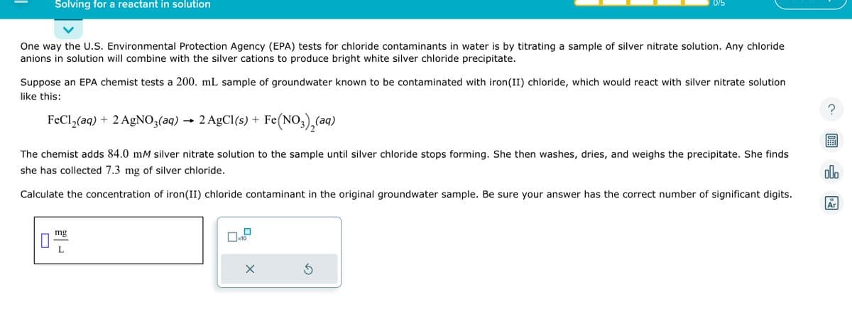 Solving for a reactant in solution
One way the U.S. Environmental Protection Agency (EPA) tests for chloride contaminants in water is by titrating a sample of silver nitrate solution. Any chloride
anions in solution will combine with the silver cations to produce bright white silver chloride precipitate.
Suppose an EPA chemist tests a 200. mL sample of groundwater known to be contaminated with iron (II) chloride, which would react with silver nitrate solution
like this:
FeCl₂(aq) + 2 AgNO3(aq)
→ 2 AgCl(s) + Fe(NO3)₂(aq)
The chemist adds 84.0 mM silver nitrate solution to the sample until silver chloride stops forming. She then washes, dries, and weighs the precipitate. She finds
she has collected 7.3 mg of silver chloride.
Calculate the concentration of iron(II) chloride contaminant in the original groundwater sample. Be sure your answer has the correct number of significant digits.
mg
L
0/5
x10
X
Ś
olo
18
Ar