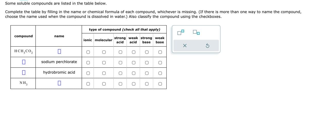 Some soluble compounds are listed in the table below.
Complete the table by filling in the name or chemical formula of each compound, whichever is missing. (If there is more than one way to name the compound,
choose the name used when the compound is dissolved in water.) Also classify the compound using the checkboxes.
compound
HCH, CO₂
0
0
NH₂
name
0
sodium perchlorate
hydrobromic acid
0
type of compound (check all that apply)
strong weak strong weak
acid acid base base
ionic molecular
O
O
O
O
O
O
X
5