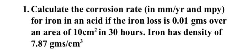 1. Calculate the corrosion rate (in mm/yr and mpy)
for iron in an acid if the iron loss is 0.01 gms over
an area of 10cm² in 30 hours. Iron has density of
7.87 gms/cm³