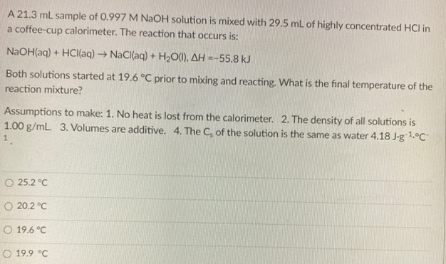 A 21.3 ml sample of 0.997 M NaOH solution is mixed with 29.5 ml of highly concentrated HCI in
a coffee-cup calorimeter. The reaction that occurs is:
NAOH(aq) + HCI(aq) → NaCl(aq) + H;O(1), AH =-55.8 kJ
Both solutions started at 19.6 °C prior to mixing and reacting. What is the final temperature of the
reaction mixture?
Assumptions to make: 1. No heat is lost from the calorimeter. 2. The density of all solutions is
1.00 g/mL. 3. Volumes are additive. 4. The C, of the solution is the same as water 4.18 J-g1.°C
1.
O 25.2 °C
O 20.2 °C
O 19.6 °C
O 19.9 °C
