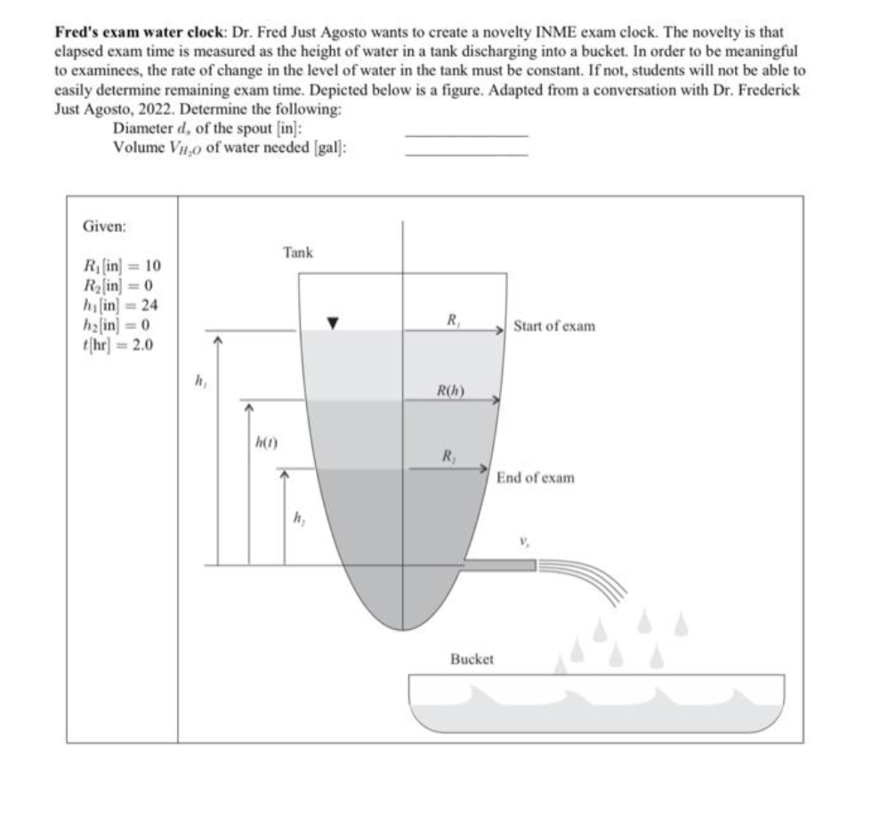 Fred's exam water clock: Dr. Fred Just Agosto wants to create a novelty INME exam clock. The novelty is that
elapsed exam time is measured as the height of water in a tank discharging into a bucket. In order to be meaningful
to examinees, the rate of change in the level of water in the tank must be constant. If not, students will not be able to
easily determine remaining exam time. Depicted below is a figure. Adapted from a conversation with Dr. Frederick
Just Agosto, 2022. Determine the following:
Diameter d, of the spout [in]:
Volume Vio of water needed [gal]:
Given:
R₁ [in] 10
R₂ [in] =0
h[in] =24
h₂[in] =0
t[hr] =2.0
h₁
h(1)
Tank
h₂
R₁
R(h)
R₂
Bucket
Start of exam
End of exam