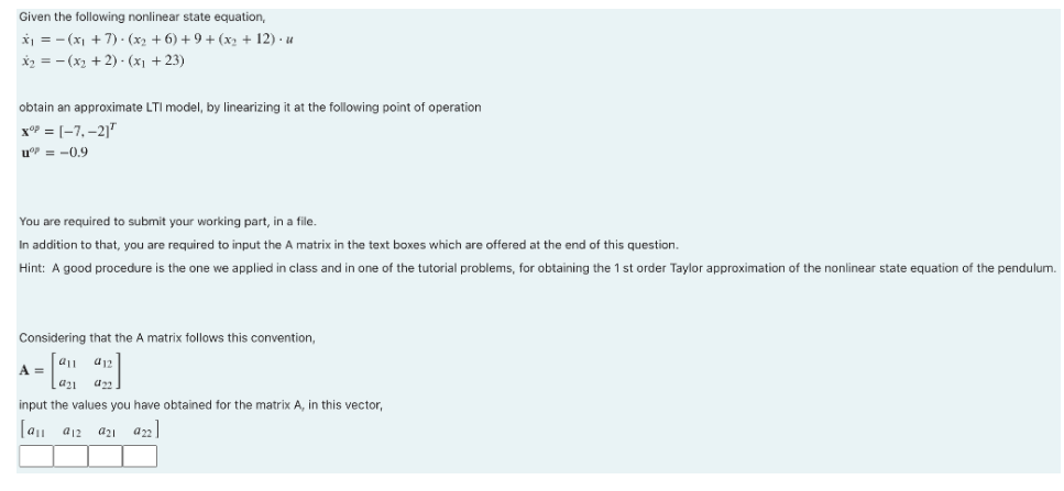 Given the following nonlinear state equation,
x₁ = (x₁+7) ⋅ (x₂ + 6) + 9 + (x₂ + 12). u
x₂ = (x₂ + 2) - (x₁ +23)
obtain an approximate LTI model, by linearizing it at the following point of operation
XºP=[-7,-21¹
u = –09
You are required to submit your working part, in a file.
In addition to that, you are required to input the A matrix in the text boxes which are offered at the end of this question.
Hint: A good procedure is the one we applied in class and in one of the tutorial problems, for obtaining the 1 st order Taylor approximation of the nonlinear state equation of the pendulum.
Considering that the A matrix follows this convention,
912
A =
922
a₂1
input the values you have obtained for the matrix A, in this vector,
[9₁1 912
a21 922