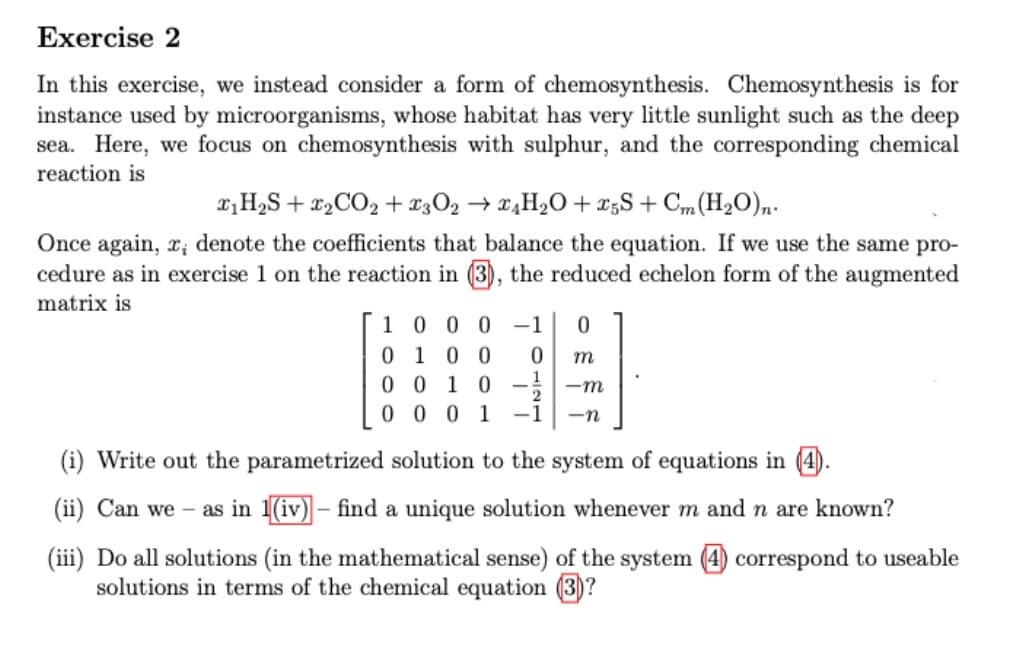 Exercise 2
In this exercise, we instead consider a form of chemosynthesis. Chemosynthesis is for
instance used by microorganisms, whose habitat has very little sunlight such as the deep
sea. Here, we focus on chemosynthesis with sulphur, and the corresponding chemical
reaction is
₁H₂S + ₂ CO₂ + x3024H₂O +25S + Cm(H₂O)n.
Once again, x, denote the coefficients that balance the equation. If we use the same pro-
cedure as in exercise 1 on the reaction in (3), the reduced echelon form of the augmented
matrix is
[1 0 0 0 -1 0
m
0 1 0 0 0
0 0 10
0001 -1
-m
2
-n
(i) Write out the parametrized solution to the system of equations in (4).
(ii) Can we as in 1(iv) - find a unique solution whenever m and n are known?
(iii) Do all solutions (in the mathematical sense) of the system (4) correspond to useable
solutions in terms of the chemical equation (3)?