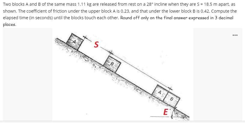 Two blocks A and B of the same mass 1.11 kg are released from rest on a 28° incline when they are S = 18.5 m apart, as
shown. The coefficient of friction under the upper block A is 0.23, and that under the lower block B is 0.42. Compute the
elapsed time (in seconds) until the blocks touch each other. Round off only on the final answer expressed in 3 decimal
places.
S
B
E
B
SEEME
www