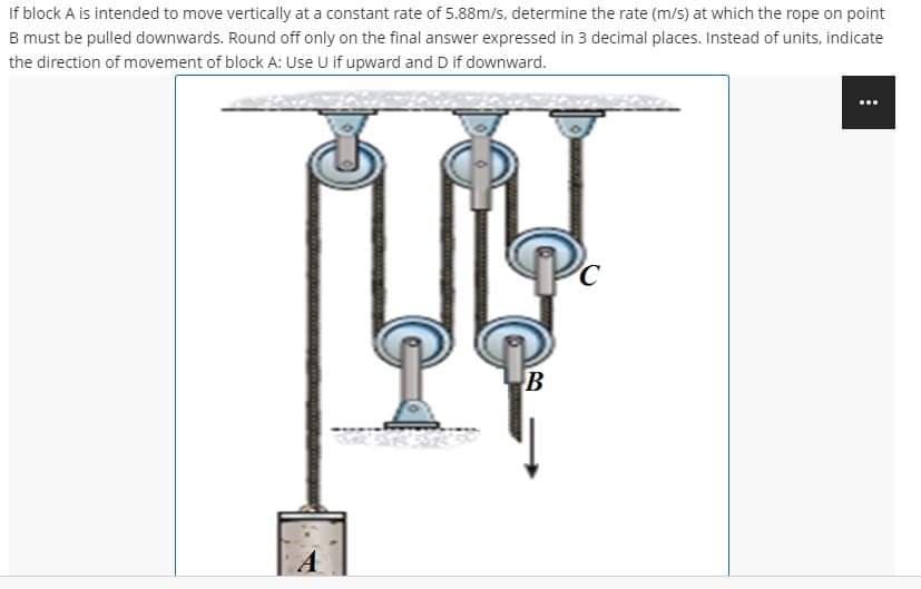 If
block A is intended to move vertically at a constant rate of 5.88m/s, determine the rate (m/s) at which the rope on point
B must be pulled downwards. Round off only on the final answer expressed in 3 decimal places. Instead of units, indicate
the direction of movement of block A: Use U if upward and D if downward.
B
⠀