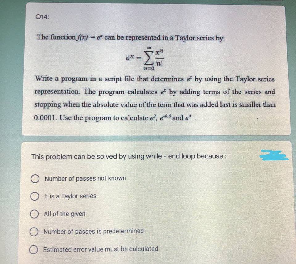 Q14:
The function f(x) = e can be represented in a Taylor series by:
ex =
-Σ
n!
72=0
Write a program in a script file that determines e by using the Taylor series
representation. The program calculates e by adding terms of the series and
stopping when the absolute value of the term that was added last is smaller than
0.0001. Use the program to calculate e², e05 and eª
This problem can be solved by using while - end loop because :
ONumber of passes not known
OIt is a Taylor series
All of the given
O Number of passes is predetermined
O Estimated error value must be calculated