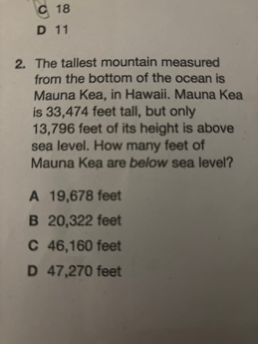 C 18
D 11
2. The tallest mountain measured
from the bottom of the ocean is
Mauna Kea, in Hawaii. Mauna Kea
is 33,474 feet tall, but only
13,796 feet of its height is above
sea level. How many feet of
Mauna Kea are below sea level?
A 19,678 feet
B 20,322 feet
C 46,160 feet
D 47,270 feet