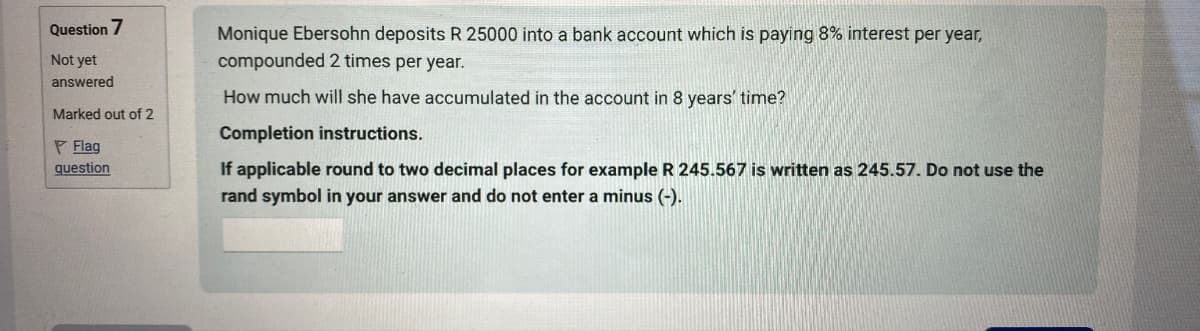 Question 7
Not yet
answered
Marked out of 2
Flag
question
Monique Ebersohn deposits R 25000 into a bank account which is paying 8% interest per year,
compounded 2 times per year.
How much will she have accumulated in the account in 8 years' time?
Completion instructions.
If applicable round to two decimal places for example R 245.567 is written as 245.57. Do not use the
rand symbol in your answer and do not enter a minus (-).