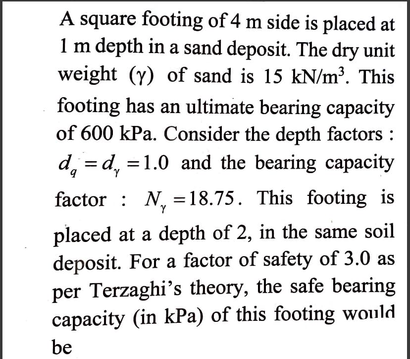 A square footing of 4 m side is placed at
1 m depth in a sand deposit. The dry unit
weight (y) of sand is 15 kN/m³. This
footing has an ultimate bearing capacity
of 600 kPa. Consider the depth factors :
d = d = 1.0 and the bearing capacity
factor N₁ =18.75. This footing is
Y
placed at a depth of 2, in the same soil
deposit. For a factor of safety of 3.0 as
per Terzaghi's theory, the safe bearing
capacity (in kPa) of this footing would
be