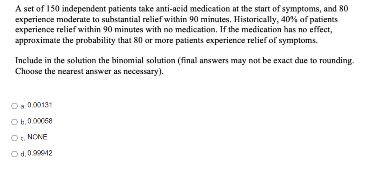 A set of 150 independent patients take anti-acid medication at the start of symptoms, and 80
experience moderate to substantial relief within 90 minutes. Historically, 40% of patients
experience relief within 90 minutes with no medication. If the medication has no effect,
approximate the probability that 80 or more patients experience relief of symptoms.
Include in the solution the binomial solution (final answers may not be exact due to rounding.
Choose the nearest answer as necessary).
a. 0.00131
O b.0.00058
c. NONE
O d. 0.99942
