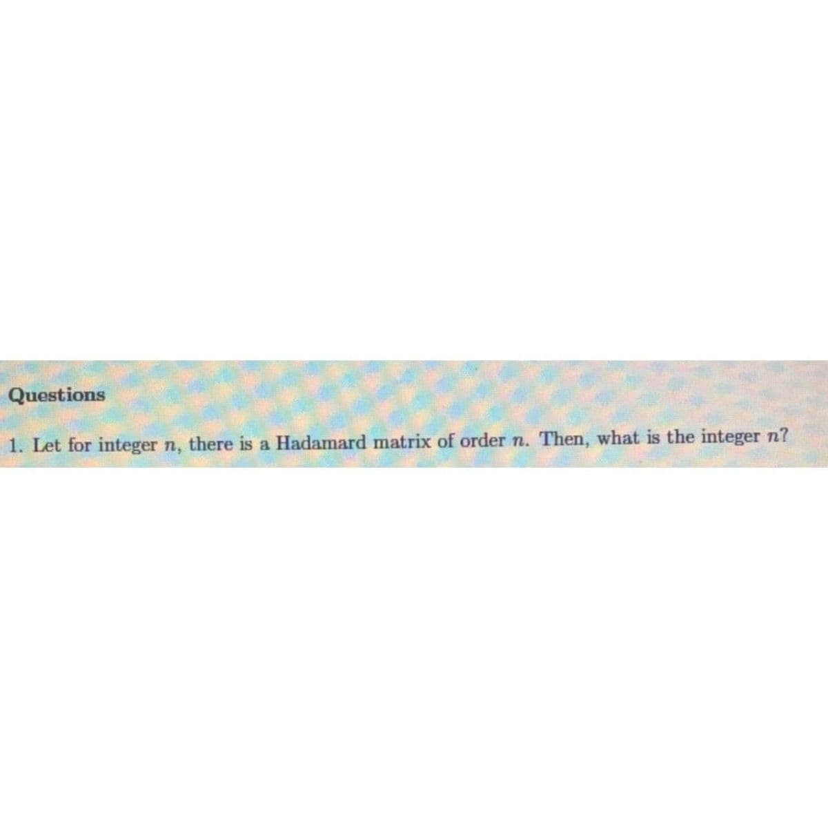 Questions
1. Let for integer n, there is a Hadamard matrix of order n. Then, what is the integer n?
