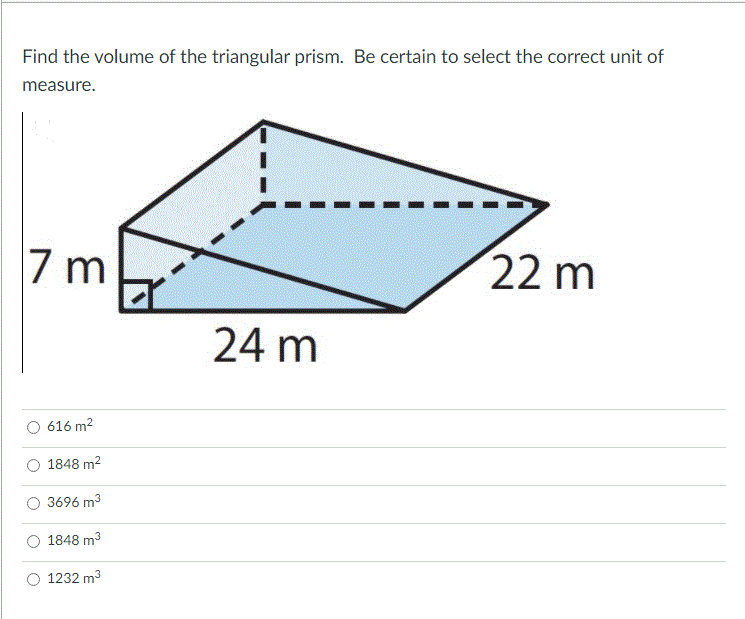 Find the volume of the triangular prism. Be certain to select the correct unit of
measure.
7 m
22 m
24 m
616 m2
1848 m2
3696 m3
1848 m3
1232 m3
