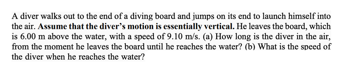 A diver walks out to the end of a diving board and jumps on its end to launch himself into
the air. Assume that the diver's motion is essentially vertical. He leaves the board, which
is 6.00 m above the water, with a speed of 9.10 m/s. (a) How long is the diver in the air,
from the moment he leaves the board until he reaches the water? (b) What is the speed of
the diver when he reaches the water?
