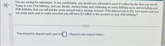 K
You are saving for retirement. To live comfortably, you decide you will need to save $1 million by the time you are 65.
Today is your 21st birthday, and you decide, starting today and continuing on every birthday up to and including your
65th birthday, that you will put the same amount into a savings account. If the interest rate is 9%, how much must you
set aside each year to make sure that you will have $1 million in the account on your 65th birthday?
The amount to deposit each year is $(Round to the nearest dollar)