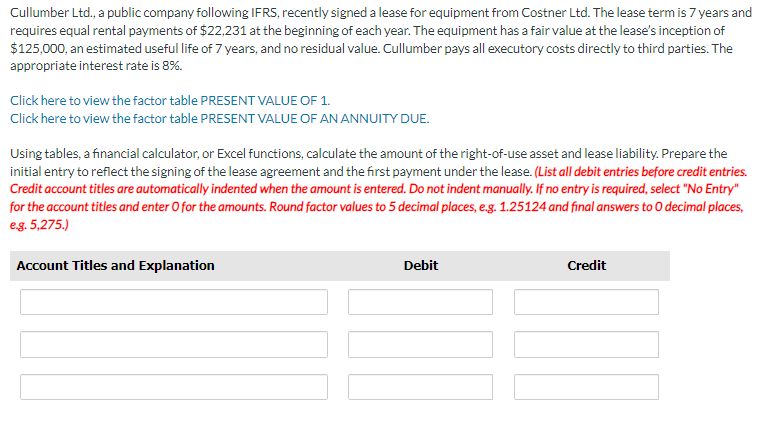 Cullumber Ltd., a public company following IFRS, recently signed a lease for equipment from Costner Ltd. The lease term is 7 years and
requires equal rental payments of $22,231 at the beginning of each year. The equipment has a fair value at the lease's inception of
$125,000, an estimated useful life of 7 years, and no residual value. Cullumber pays all executory costs directly to third parties. The
appropriate interest rate is 8%.
Click here to view the factor table PRESENT VALUE OF 1.
Click here to view the factor table PRESENT VALUE OF AN ANNUITY DUE.
Using tables, a financial calculator, or Excel functions, calculate the amount of the right-of-use asset and lease liability. Prepare the
initial entry to reflect the signing of the lease agreement and the first payment under the lease. (List all debit entries before credit entries.
Credit account titles are automatically indented when the amount is entered. Do not indent manually. If no entry is required, select "No Entry"
for the account titles and enter O for the amounts. Round factor values to 5 decimal places, e.g. 1.25124 and final answers to O decimal places,
e.g. 5,275.)
Account Titles and Explanation
Debit
Credit