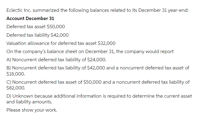 Eclectic Inc. summarized the following balances related to its December 31 year-end:
Account December 31
Deferred tax asset $50,000
Deferred tax liability $42,000
Valuation allowance for deferred tax asset $32,000
On the company's balance sheet on December 31, the company would report
A) Noncurrent deferred tax liability of $24,000.
B) Noncurrent deferred tax liability of $42,000 and a noncurrent deferred tax asset of
$18,000.
C) Noncurrent deferred tax asset of $50,000 and a noncurrent deferred tax liability of
$82,000.
D) Unknown because additional information is required to determine the current asset
and liability amounts.
Please show your work.