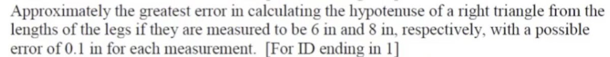 Approximately the greatest error in calculating the hypotenuse of a right triangle from the
lengths of the legs if they are measured to be 6 in and 8 in, respectively, with a possible
error of 0.1 in for each measurement. [For ID ending in 1]
