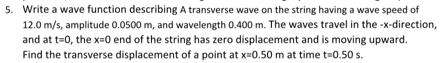 5. Write a wave function describing A transverse wave on the string having a wave speed of
12.0 m/s, amplitude 0.0500 m, and wavelength 0.400 m. The waves travel in the -x-direction,
and at t=0, the x=0 end of the string has zero displacement and is moving upward.
Find the transverse displacement of a point at x=0.50 m at time t=0.50 s.
