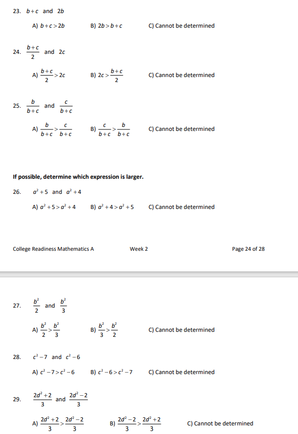 23. b+c and 2b
24.
25.
27.
A) b+c>2b
28.
b+c
2
29.
b+c
A) => 2c
2
b
b+c
A)
and 2c
2/2
and
b
C
b+c b+c
If possible, determine which expression is larger.
26. a²+5 and a² +4
A) a² +5> a² +4
с
b+c
College Readiness Mathematics A
A)
and
2d² +2
3
w|a
A) b>b22
3
5/353
c²-7 and c²-6
A) c²-7>c²-6
and
B) 2b>b+c
2d²-2
3
B) 2c> b+c
2
2d² +2 2d²-2
+2_2d
3
3
B)
C
b
b+c b+c
B) a² +4> a³ +5
B)
3 2
Week 2
B) c²-6>c²-7
B)
C) Cannot be determined
C) Cannot be determined
C) Cannot be determined
C) Cannot be determined
C) Cannot be determined
C) Cannot be determined
2d²-22d² +2
3
3
Page 24 of 28
C) Cannot be determined