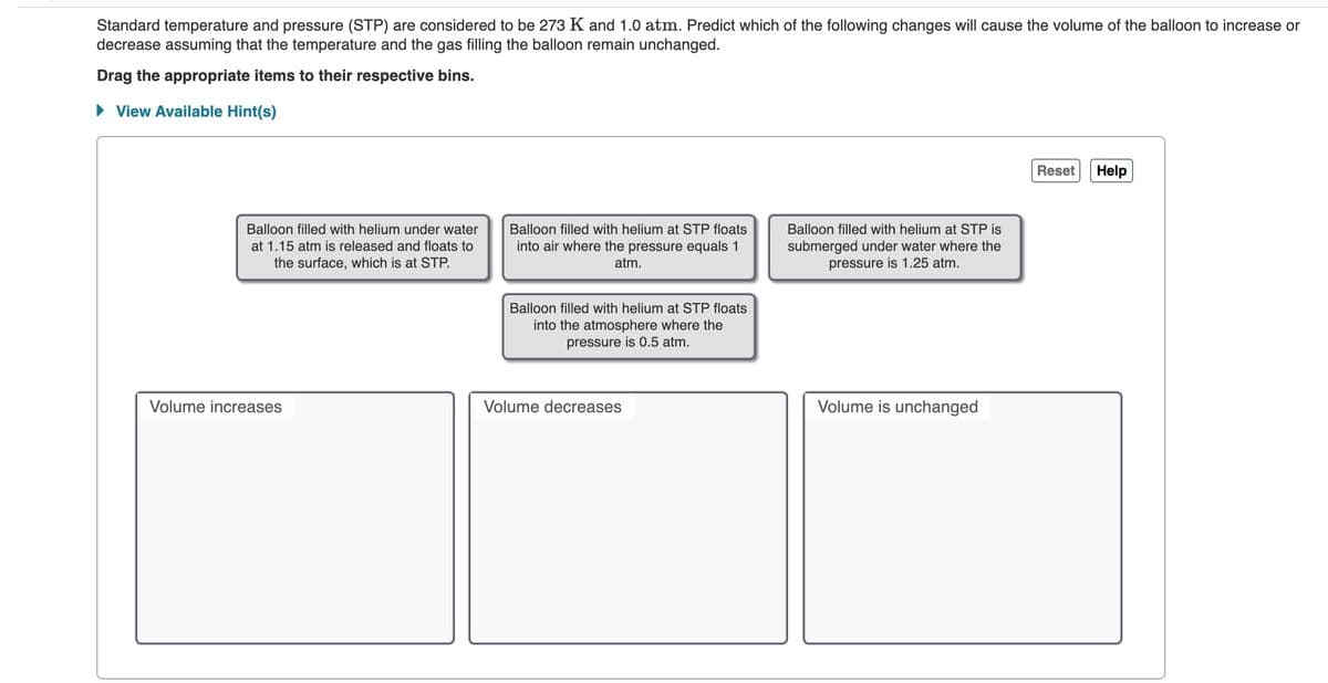 Standard temperature and pressure (STP) are considered to be 273 K and 1.0 atm. Predict which of the following changes will cause the volume of the balloon to increase or
decrease assuming that the temperature and the gas filling the balloon remain unchanged.
Drag the appropriate items to their respective bins.
• View Available Hint(s)
Reset
Help
Balloon filled with helium under water
Balloon filled with helium at STP floats
Balloon filled with helium at STP is
into air where the pressure equals 1
submerged under water where the
pressure is 1.25 atm.
at 1.15 atm is released and floats to
the surface, which is at STP.
atm.
Balloon filled with helium at STP floats
into the atmosphere where the
pressure is 0.5 atm.
Volume increases
Volume decreases
Volume is unchanged
