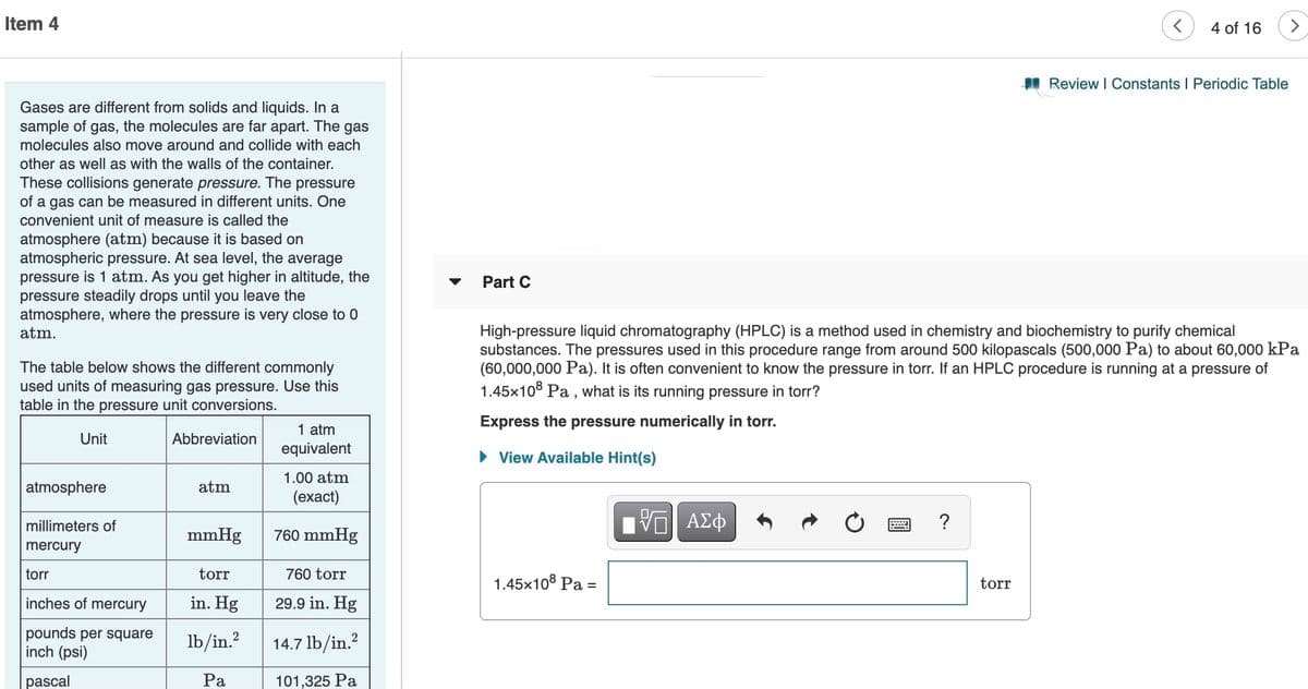 Item 4
4 of 16
<>
I Review I Constants I Periodic Table
Gases are different from solids and liquids. In a
sample of gas, the molecules are far apart. The gas
molecules also move around and collide with each
other as well as with the walls of the container.
These collisions generate pressure. The pressure
of a gas can be measured in different units. One
convenient unit of measure is called the
atmosphere (atm) because it is based on
atmospheric pressure. At sea level, the average
pressure is 1 atm. As you get higher in altitude, the
pressure steadily drops until you leave the
atmosphere, where the pressure is very close to 0
atm.
Part C
The table below shows the different commonly
used units of measuring gas pressure. Use this
table in the pressure unit conversions.
High-pressure liquid chromatography (HPLC) is a method used in chemistry and biochemistry to purify chemical
substances. The pressures used in this procedure range from around 500 kilopascals (500,000 Pa) to about 60,000 kPa
(60,000,000 Pa). It is often convenient to know the pressure in torr. If an HPLC procedure is running at a pressure of
1.45x10° Pa , what is its running pressure in torr?
Express the pressure numerically in torr.
1 atm
equivalent
Unit
Abbreviation
View Available Hint(s)
1.00 atm
atmosphere
atm
(ехаct)
millimeters of
?
mmHg
760 mmHg
mercury
torr
torr
760 torr
1.45x108 Pa =
torr
%3D
inches of mercury
in. Hg
29.9 in. Hg
pounds per square
inch (psi)
Ib/in.?
2
14.7 lb/in.?
pascal
Ра
101,325 Pa
