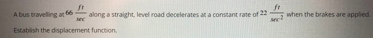 ft
A bus travelling at 66
along a straight, level road decelerates at a constant rate of 22
sec
ft
when the brakes are applied.
Establish the displacement function.
sec
