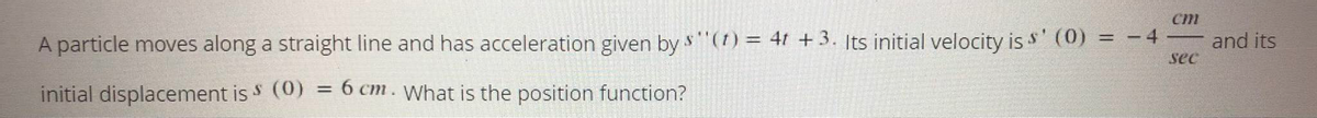 cm
A particle moves along a straight line and has acceleration given by
s"(1) = 4t + 3. Its initial velocity is s' (0) = - 4
and its
%3D
sec
initial displacement is S (0) = 6 cm. What is the position function?
