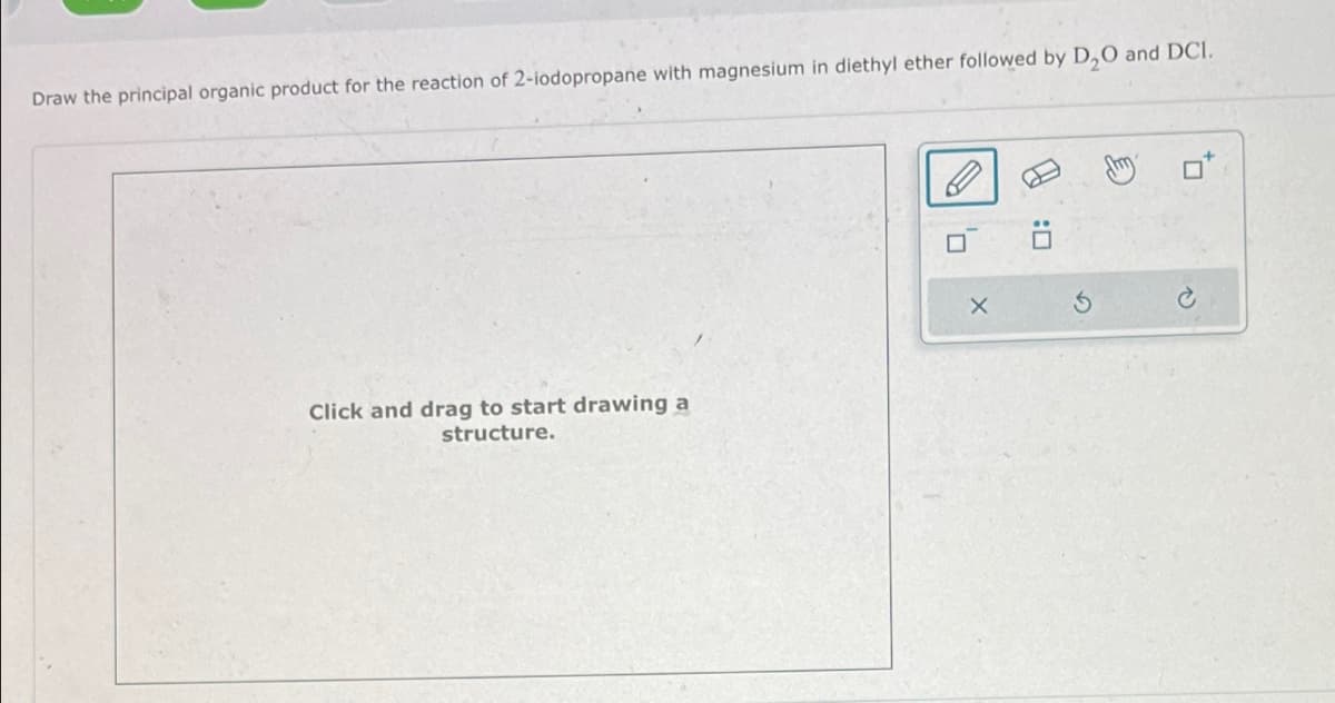 Draw the principal organic product for the reaction of 2-iodopropane with magnesium in diethyl ether followed by D2O and DCI.
Click and drag to start drawing a
structure.
X