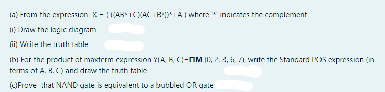 (a) From the expression X = ( ((AB*+C)(AC+B*))* +A ) where *' indicates the complement
(1) Draw the logic diagram
(ii) Write the truth table
(b) For the product of maxterm expression Y(A, B, C)=NM (0, 2, 3, 6, 7), write the Standard POS expression (in
terms of A, B, C) and draw the truth table
(C)Prove that NAND gate is equivalent to a bubbled OR gate
