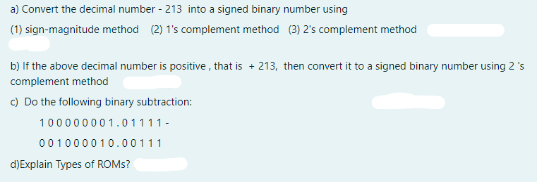 a) Convert the decimal number - 213 into a signed binary number using
(1) sign-magnitude method (2) 1's complement method (3) 2's complement method
b) If the above decimal number is positive , that is + 213, then convert it to a signed binary number using 2 's
complement method
c) Do the following binary subtraction:
100000001.01111-
001000010.00111
d)Explain Types of ROMS?
