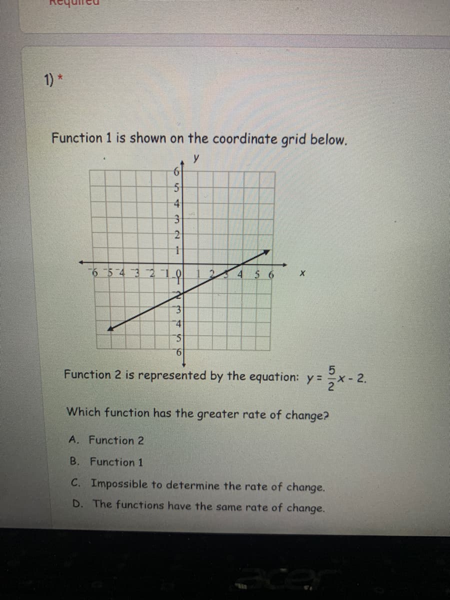 1) *
Function 1 is shown on the coordinate grid below.
61
4
31
543 2
4
5 6
4.
9.
Function 2 is represented by the equation: y =
X-2.
21
Which function has the greater rate of change?
A. Function 2
B. Function 1
C. Impossible to determine the rate of change.
D. The functions have the same rate of change.
