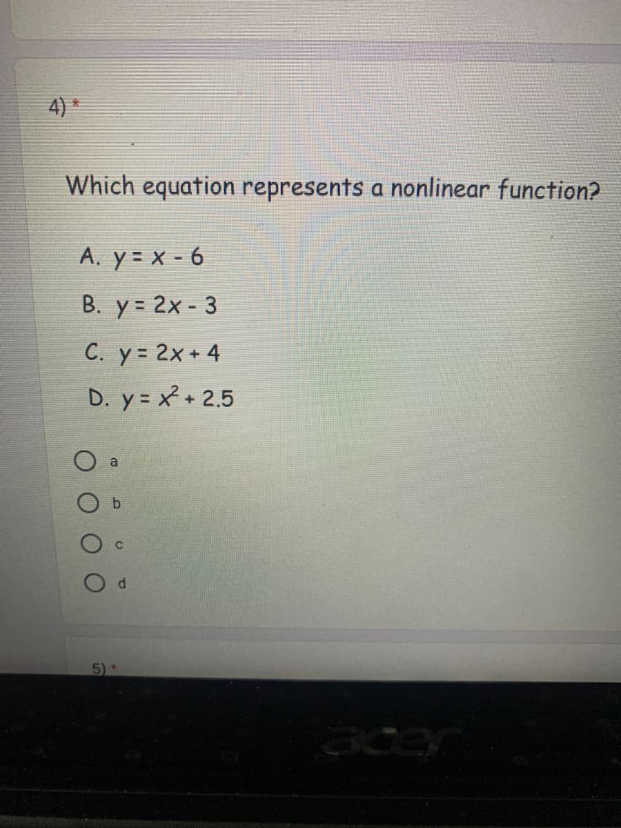 4) *
Which equation represents a nonlinear function?
A. y = x - 6
B. y = 2x - 3
C. y 2x + 4
D. y = x + 2.5
a
acer
