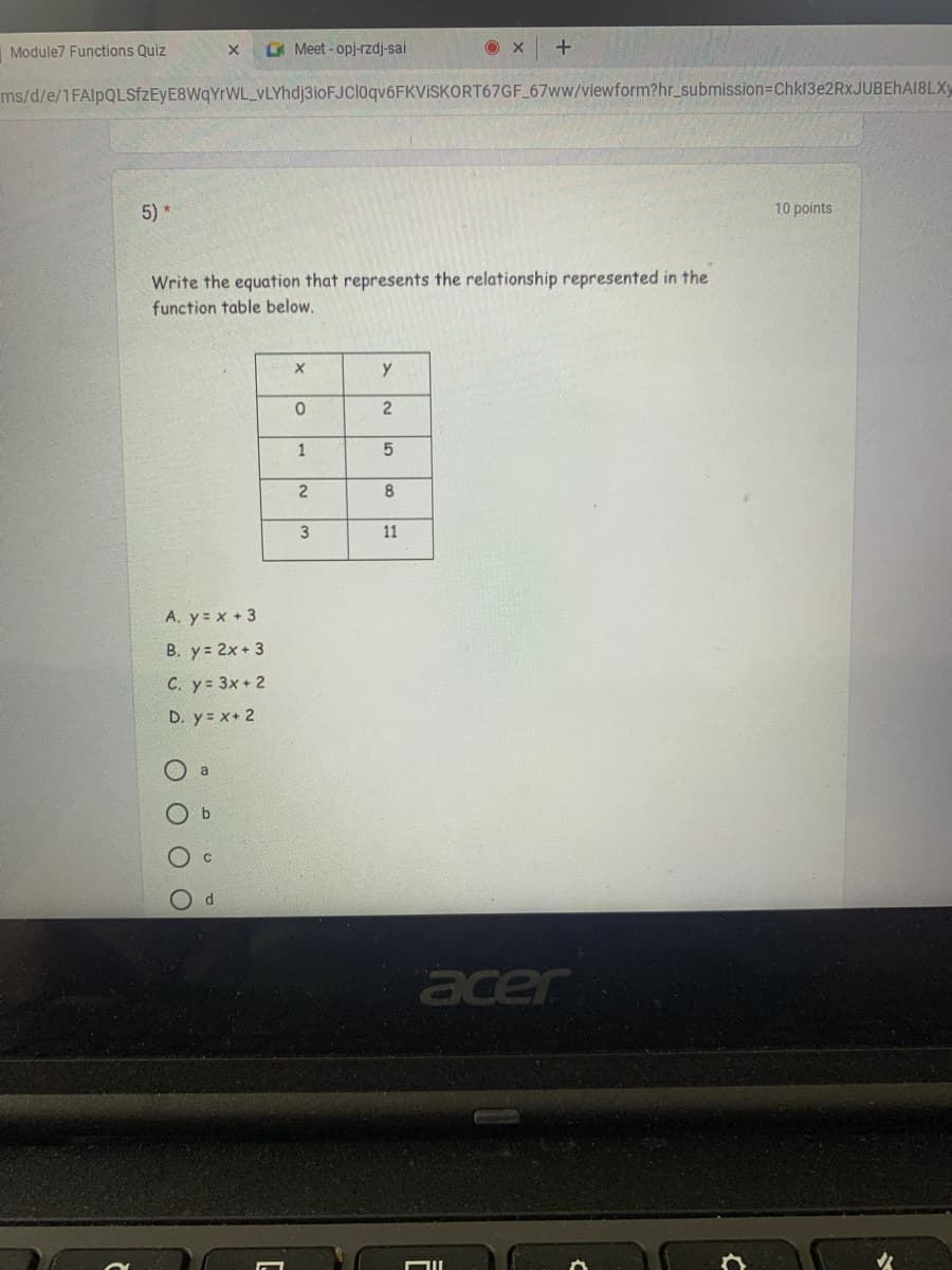 Module7 Functions Quiz
Meet-opj-rzdj-sai
ms/d/e/1FAlpQLSfZEyE8WqYrWL_VLYhdj3ioFJCloqv6FKVISKORT67GF 67ww/viewform?hr_submission=DChk13e2RxJUBEhAI8LXy
5)*
10 points
Write the equation that represents the relationship represented in the
function table below.
2
1
3
11
A. y= x +3
B. y= 2x+ 3
C. y= 3x+ 2
D. y= x+ 2
O a
O b
P.
acer
O O
