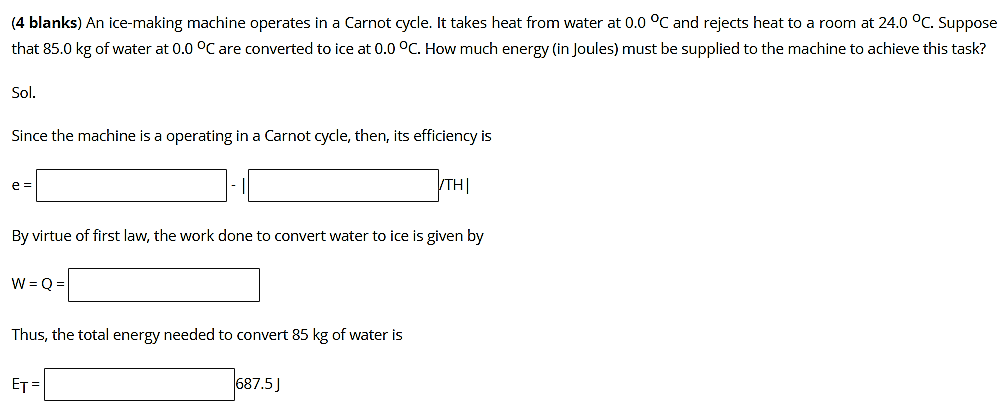 (4 blanks) An ice-making machine operates in a Carnot cycle. It takes heat from water at 0.0 °C and rejects heat to a room at 24.0 °C. Suppose
that 85.0 kg of water at 0.0 °C are converted to ice at 0.0 °C. How much energy (in Joules) must be supplied to the machine to achieve this task?
Sol.
Since the machine is a operating in a Carnot cycle, then, its efficiency is
TH|
e =
By virtue of first law, the work done to convert water to ice is given by
W = 0 =
Thus, the total energy needed to convert 85 kg of water is
ET =
687.5J
