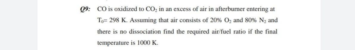 Q9: CO is oxidized to CO, in an excess of air in afterburner entering at
To= 298 K. Assuming that air consists of 20% O2 and 80% N, and
there is no dissociation find the required air/fuel ratio if the final
temperature is 1000 K.
