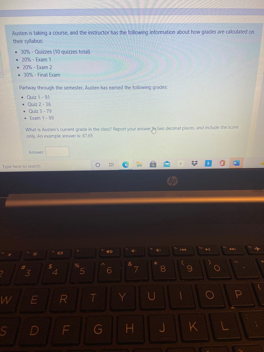 Austen is taking a course, and the instructor has the following information about how grades are calculated on
their syllabus:
• 30% - Quizzes (10 quizzes total)
• 20% - Exam 1
• 20% - Exam 2
• 30% - Final Exam
Partway through the semester, Austen has earned the following grades:
• Quiz 1 - 91
• Quiz 2 - 36
• Quiz 3 - 79
Exam 1 -99
two decimal places, and include the score
What is Austen's current grade in the class? Report your answer f
only. An example answer is: 87.65
Answer:
Type here to search
144
10
2$
080
23
W
E
R
T.
Y
D
F
G
J
K
CO
LL
