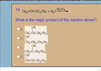 14.
H,SO,
CH,=CH-CH,CH; + H,0:
What is the major product of the reaction above?
OH
a.
CH3-CH-CH,CH;
OH
b.T
CH2-CH2-CH2CH3
ОН
C.
CH2-C-CH2CH3
OH
d.
CH=CH-CH2CH3
