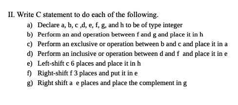 II. Write C statement to do each of the following.
a) Declare a, b, c,d, e, f, g, and h to be of type integer
b) Perform an and operation between f and g and place it in h
c) Perform an exclusive or operation between b and c and place it in a
d) Perform an inclusive or operation between d and f and place it in e
e) Left-shift c 6 places and place it in h
f) Right-shift f 3 places and put it in e
g) Right shift a e places and place the complement in g