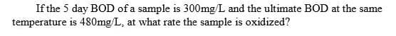 If the 5 day BOD of a sample is 300mg/L and the ultimate BOD at the same
temperature is 480mg/L, at what rate the sample is oxidized?
