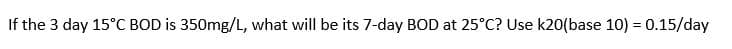 If the 3 day 15°C BOD is 350mg/L, what will be its 7-day BOD at 25°C? Use k20(base 10) = 0.15/day
%3D
