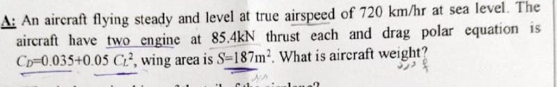 A: An aircraft flying steady and level at true airspeed of 720 km/hr at sea level. The
aircraft have two engine at 85.4kN thrust each and drag polar equation is
CD-0.035+0.05 CL2, wing area is S-187m². What is aircraft weight?
Cal.
na?