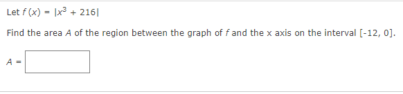 Let f (x) = |x3 + 216|
Find the area A of the region between the graph of fand the x axis on the interval [-12, 0].
A =
