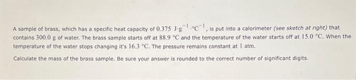 A sample of brass, which has a specific heat capacity of 0.375 J-gc, is put into a calorimeter (see sketch at right) that
contains 300.0 g of water. The brass sample starts off at 88.9 °C and the temperature of the water starts off at 15.0 °C. When the
temperature of the water stops changing it's 16.3 °C. The pressure remains constant at 1 atm.
Calculate the mass of the brass sample. Be sure your answer is rounded to the correct number of significant digits.