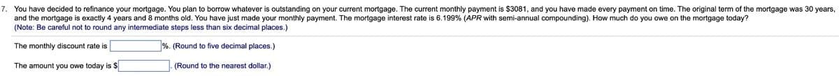 7. You have decided to refinance your mortgage. You plan to borrow whatever is outstanding on your current mortgage. The current monthly payment is $3081, and you have made every payment on time. The original term of the mortgage was 30 years,
and the mortgage is exactly 4 years and 8 months old. You have just made your monthly payment. The mortgage interest rate is 6.199% (APR with semi-annual compounding). How much do you owe the mortgage today?
(Note: Be careful not to round any intermediate steps less than six decimal places.)
The monthly discount rate is
%. (Round to five decimal places.)
The amount you owe today is $
(Round to the nearest dollar.)